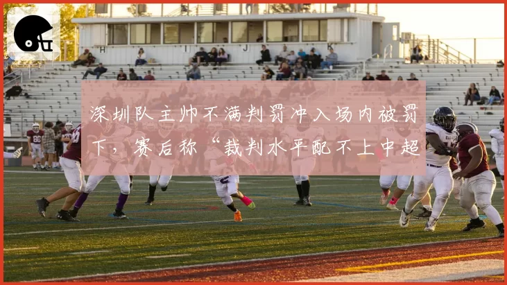 深圳队主帅不满判罚冲入场内被罚下，赛后称“裁判水平配不上中超”