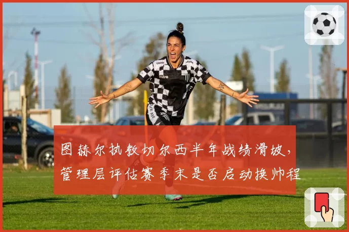 图赫尔执教切尔西半年战绩滑坡，管理层评估赛季末是否启动换帅程序