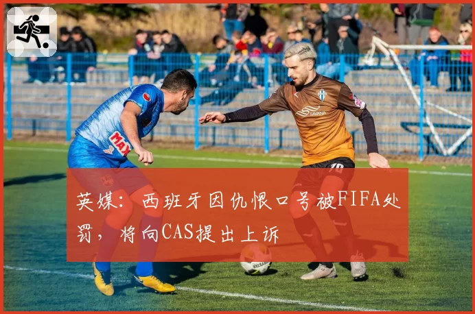 英媒:西班牙因仇恨口号被FIFA处罚,将向CAS提出上诉