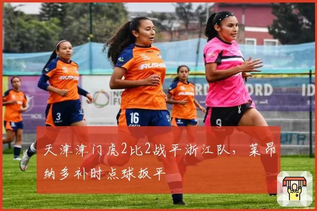 天津津门虎2比2战平浙江队，莱昂纳多补时点球扳平