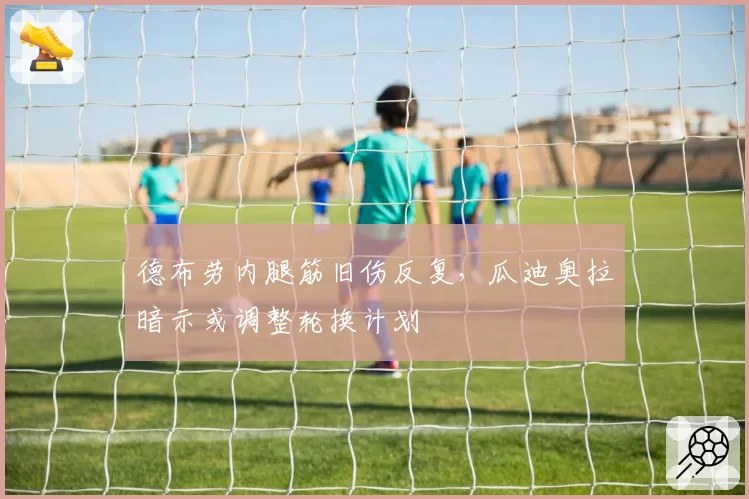 德布劳内腿筋旧伤反复，瓜迪奥拉暗示或调整轮换计划