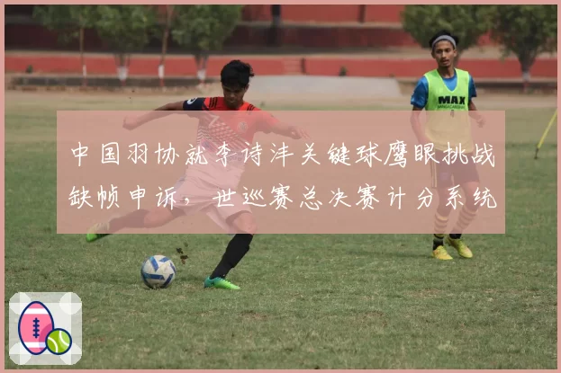 中国羽协就李诗沣关键球鹰眼挑战缺帧申诉，世巡赛总决赛计分系统遭质疑