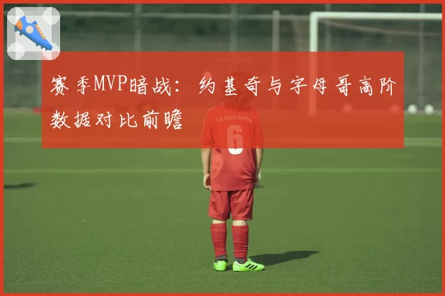 赛季MVP暗战：约基奇与字母哥高阶数据对比前瞻