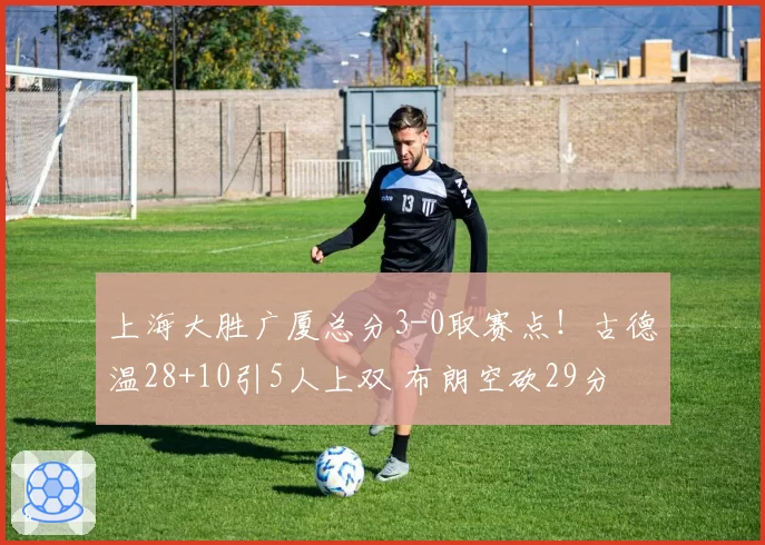 上海大胜广厦总分3-0取赛点!古德温28+10引5人上双 布朗空砍29分