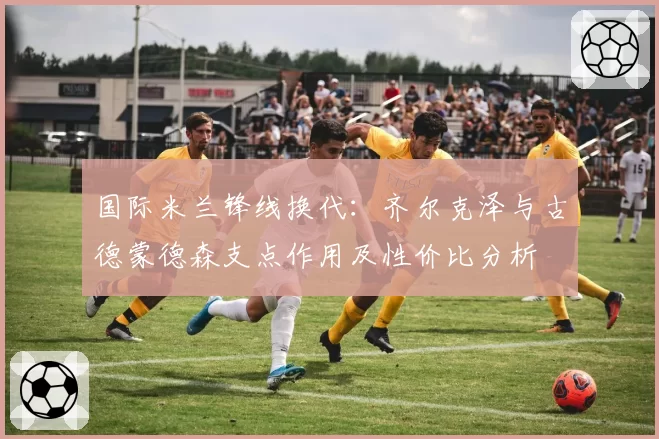 国际米兰锋线换代：齐尔克泽与古德蒙德森支点作用及性价比分析