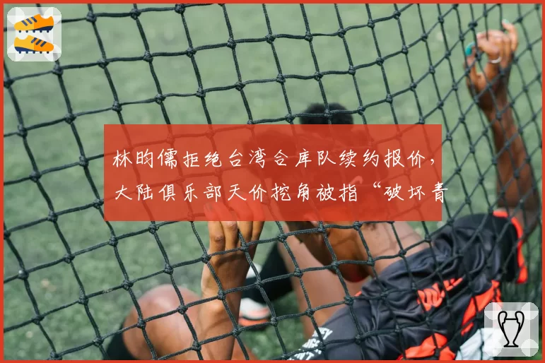 林昀儒拒绝台湾合库队续约报价，大陆俱乐部天价挖角被指“破坏青训体系”