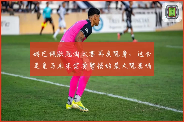 姆巴佩欧冠淘汰赛再度隐身，这会是皇马未来需要警惕的最大隐患吗？
