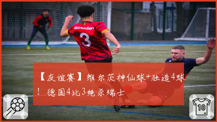 【友谊赛】维尔茨神仙球+独造4球！德国4比3绝杀瑞士